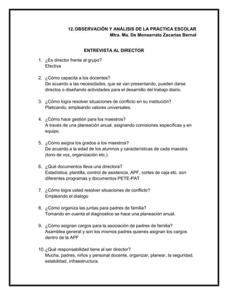 12.OBSERVACIÓN Y ANÁLISIS DE LA PRÁCTICA ESCOLAR
Mtra. Ma. De Monserrato Zacarías Bernal
ENTREVISTA AL DIRECTOR
1. ¿Es director frente al grupo?
Efectiva
2. ¿Cómo capacita a los docentes?
De acuerdo a las necesidades, que se van presentando, pueden darse
directos o diseñando actividades para el desarrollo del trabajo diario.
3. ¿Cómo logra resolver situaciones de conflicto en su institución?
Platicando, empleando valores universales.
4. ¿Cómo hace gestión para los maestros?
A través de una planeación anual, asignando comisiones específicas y en
equipo.
5. ¿Cómo asigna los grados a los maestros?
De acuerdo a la edad de los alumnos y características de cada maestra
(tono de voz, organización etc.)
6. ¿Qué documentos lleva una directora?
Estadística, plantilla, control de asistencia, APF, cortes de caja etc. son
diferentes programas y documentos PETE-PAT
7. ¿Cómo logra usted resolver situaciones de conflicto?
Empleando el dialogo
8. ¿Cómo organiza las juntas para padres de familia?
Tomando en cuenta el diagnostico se hace una planeación anual.
9. ¿Cómo asignan cargos para la asociación de padres de familia?
Asamblea general y son los mismos padres quienes asignan los cargos
dentro de la APF
10.¿Qué responsabilidad tiene al ser director?
Mucha, padres, niños y personal docente, organizar, planear, la seguridad,
estabilidad, infraestructura.
 