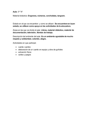 Aula: 3º "A"
Material didáctico: Engranes, números, corcholatas, tangram.
Estado en el que se encuentran y como se utilizan: Se encuentran en buen
estado, se utilizan como apoyo en las actividades de la educadora.
Áreas en las que se divide el aula: Libros, material didáctico, material de
documentación, televisión, libretas de trabajo.
Descripción del ambiente del aula: Es un ambiente agradable de mucho
respeto y solidaridad, colorido, alegre.
Actividades en que participé:
 cuenta cuentos
 elaboración de un cuento en equipo y obra de guiñoles
 activación física
 cantos y juegos
 