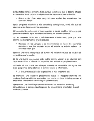c) Que todos manejen el mismo texto, aunque sería bueno que el docente ofrezca
en clase otros libros para hacer alguna consulta o comparar puntos de vista.
 Respecto de cómo hacer preguntas para evaluar los aprendizajes, las
opiniones fueron:
a) Las preguntas deben ser lo más concretas y claras posible, como para que los
alumnos no se dispersen en las respuestas.
b) Las preguntas deben ser lo más concretas y claras posibles, pero a su vez
permitirle al alumno llegar a la misma respuesta por distintos caminos.
c) Las preguntas deben ser lo suficientemente abiertas como para que cada
alumno pueda organizar su propia respuesta
 Respecto de las ventajas y los inconvenientes de hacer los exámenes
permitiendo que los alumnos tengan el material de estudio delante, los
docentes creen que:
a) No es una buena idea porque los alumnos no hacen el esfuerzo de estudiar los
contenidos para la prueba.
b) Es una buena idea porque esto podría permitir valorar si los alumnos son
capaces de utilizar la información disponible para elaborar su propia respuesta.
c) Puede ser una buena idea siempre y cuando se acompañe con alguna otra
tarea que permita comprobar que el alumno conoce la información.
 Al evaluar la resolución de un problema, lo más importante es:
a) Plantearle una situación problemática nueva e, independientemente del
resultado final que obtenga, comprobar que puede ponderar distintos caminos y
elegir entre una variedad de estrategias para resolverlo.
b) Plantearle una situación problemática similar a las trabajadas en clase y
comprobar que el alumno sigue los pasos del procedimiento enseñado y llega al
resultado correcto.
 