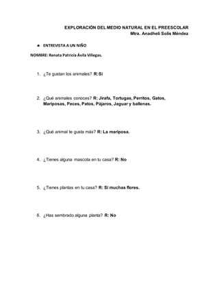 EXPLORACIÓN DEL MEDIO NATURAL EN EL PREESCOLAR
Mtra. Anadheli Solís Méndez
 ENTREVISTA A UN NIÑO
NOMBRE: Renata Patricia Ávila Villegas.
1. ¿Te gustan los animales? R:Si
2. ¿Qué animales conoces? R: Jirafa, Tortugas, Perritos, Gatos,
Mariposas, Peces, Patos, Pájaros, Jaguar y ballenas.
3. ¿Qué animal te gusta más? R: La mariposa.
4. ¿Tienes alguna mascota en tu casa? R: No
5. ¿Tienes plantas en tu casa? R: Si muchas flores.
6. ¿Has sembrado alguna planta? R: No
 