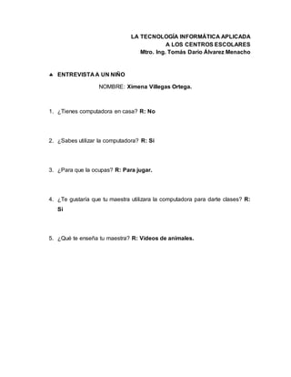 LA TECNOLOGÍA INFORMÁTICA APLICADA
A LOS CENTROS ESCOLARES
Mtro. Ing. Tomás Darío Álvarez Menacho
 ENTREVISTA A UN NIÑO
NOMBRE: Ximena Villegas Ortega.
1. ¿Tienes computadora en casa? R: No
2. ¿Sabes utilizar la computadora? R: Si
3. ¿Para que la ocupas? R: Para jugar.
4. ¿Te gustaría que tu maestra utilizara la computadora para darte clases? R:
Si
5. ¿Qué te enseña tu maestra? R: Videos de animales.
 