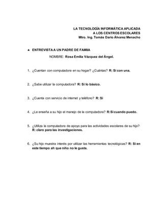 LA TECNOLOGÍA INFORMÁTICA APLICADA
A LOS CENTROS ESCOLARES
Mtro. Ing. Tomás Darío Álvarez Menacho
 ENTREVISTA A UN PADRE DE FAMIIA
NOMBRE: Rosa Emilia Vázquez del Ángel.
1. ¿Cuentan con computadora en su hogar? ¿Cuántas? R: Si con una.
2. ¿Sabe utilizar la computadora? R: Si lo básico.
3. ¿Cuenta con servicio de internet y teléfono? R: Si
4. ¿Le enseña a su hijo el manejo de la computadora? R:Si cuando puedo.
5. ¿Utiliza la computadora de apoyo para las actividades escolares de su hijo?
R: claro para las investigaciones.
6. ¿Su hijo muestra interés por utilizar las herramientas tecnológicas? R: Si en
este tiempo ah que niño no le gusta.
 