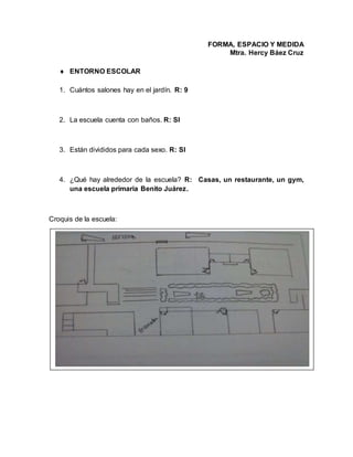 FORMA, ESPACIO Y MEDIDA
Mtra. Hercy Báez Cruz
 ENTORNO ESCOLAR
1. Cuántos salones hay en el jardín. R: 9
2. La escuela cuenta con baños. R: SI
3. Están divididos para cada sexo. R: SI
4. ¿Qué hay alrededor de la escuela? R: Casas, un restaurante, un gym,
una escuela primaria Benito Juárez.
Croquis de la escuela:
 