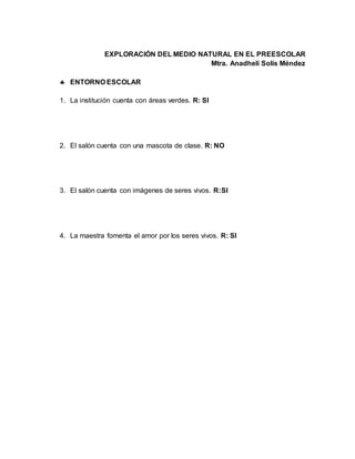 EXPLORACIÓN DEL MEDIO NATURAL EN EL PREESCOLAR
Mtra. Anadheli Solís Méndez
 ENTORNO ESCOLAR
1. La institución cuenta con áreas verdes. R: SI
2. El salón cuenta con una mascota de clase. R: NO
3. El salón cuenta con imágenes de seres vivos. R:SI
4. La maestra fomenta el amor por los seres vivos. R: SI
 