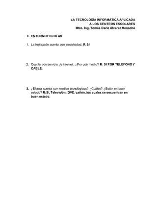 LA TECNOLOGÍA INFORMÁTICA APLICADA
A LOS CENTROS ESCOLARES
Mtro. Ing. Tomás Darío Álvarez Menacho
 ENTORNO ESCOLAR
1. La institución cuenta con electricidad. R:SI
2. Cuenta con servicio de internet. ¿Por qué medio? R: SI POR TELEFONO Y
CABLE.
3. ¿El aula cuenta con medios tecnológicos? ¿Cuáles? ¿Están en buen
estado? R:SI, Televisión, DVD, cañón, los cuales se encuentran en
buen estado.
 