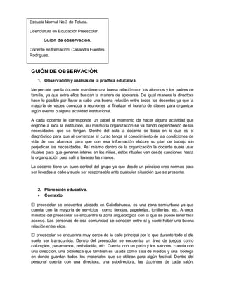 GUIÓN DE OBSERVACIÓN.
1. Observación y análisis de la práctica educativa.
Me percate que la docente mantiene una buena relación con los alumnos y los padres de
familia, ya que entre ellos buscan la manera de apoyarse. De igual manera la directora
hace lo posible por llevar a cabo una buena relación entre todos los docentes ya que la
mayoría de veces convoca a reuniones al finalizar el horario de clases para organizar
algún evento o alguna actividad institucional.
A cada docente le corresponde un papel al momento de hacer alguna actividad que
englobe a toda la institución, así mismo la organización se va dando dependiendo de las
necesidades que se tengan. Dentro del aula la docente se basa en lo que es el
diagnóstico para que al comenzar el curso tenga el conocimiento de las condiciones de
vida de sus alumnos para que con esa información elabore su plan de trabajo sin
perjudicar las necesidades. Así mismo dentro de la organización la docente suele usar
rituales para que generen interés en los niños, estos rituales van desde canciones hasta
la organización para salir a lavarse las manos.
La docente tiene un buen control del grupo ya que desde un principio creo normas para
ser llevadas a cabo y suele ser responsable ante cualquier situación que se presente.
2. Planeación educativa.
 Contexto
El preescolar se encuentra ubicado en Calixtlahuaca, es una zona semiurbana ya que
cuenta con la mayoría de servicios como tiendas, papelerías, tortillerías, etc. A unos
minutos del preescolar se encuentra la zona arqueológica con la que se puede tener fácil
acceso. Las personas de esa comunidad se conocen entre sí y suele haber una buena
relación entre ellos.
El preescolar se encuentra muy cerca de la calle principal por lo que durante todo el día
suele ser transcurrida. Dentro del preescolar se encuentra un área de juegos como
columpios, pasamanos, resbaladilla, etc. Cuenta con un patio y los salones, cuenta con
una dirección, una biblioteca que también es usada como sala de medios y una bodega
en donde guardan todos los materiales que se utilizan para algún festival. Dentro del
personal cuenta con una directora, una subdirectora, las docentes de cada salón,
Escuela Normal No.3 de Toluca.
Licenciatura en Educación Preescolar.
Guion de observación.
Docente en formación: Casandra Fuentes
Rodríguez.
 