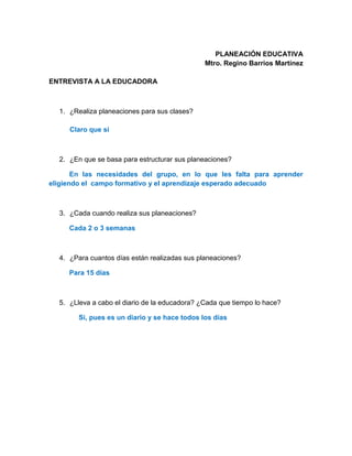 PLANEACIÓN EDUCATIVA
Mtro. Regino Barrios Martínez
ENTREVISTA A LA EDUCADORA
1. ¿Realiza planeaciones para sus clases?
Claro que si
2. ¿En que se basa para estructurar sus planeaciones?
En las necesidades del grupo, en lo que les falta para aprender
eligiendo el campo formativo y el aprendizaje esperado adecuado
3. ¿Cada cuando realiza sus planeaciones?
Cada 2 o 3 semanas
4. ¿Para cuantos días están realizadas sus planeaciones?
Para 15 días
5. ¿Lleva a cabo el diario de la educadora? ¿Cada que tiempo lo hace?
Si, pues es un diario y se hace todos los días
 