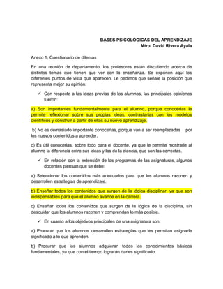 BASES PSICOLÓGICAS DEL APRENDIZAJE
Mtro. David Rivera Ayala
Anexo 1. Cuestionario de dilemas
En una reunión de departamento, los profesores están discutiendo acerca de
distintos temas que tienen que ver con la enseñanza. Se exponen aquí los
diferentes puntos de vista que aparecen. Le pedimos que señale la posición que
representa mejor su opinión.
 Con respecto a las ideas previas de los alumnos, las principales opiniones
fueron:
a) Son importantes fundamentalmente para el alumno, porque conocerlas le
permite reflexionar sobre sus propias ideas, contrastarlas con los modelos
científicos y construir a partir de ellas su nuevo aprendizaje.
b) No es demasiado importante conocerlas, porque van a ser reemplazadas por
los nuevos contenidos a aprender.
c) Es útil conocerlas, sobre todo para el docente, ya que le permite mostrarle al
alumno la diferencia entre sus ideas y las de la ciencia, que son las correctas.
 En relación con la extensión de los programas de las asignaturas, algunos
docentes piensan que se debe:
a) Seleccionar los contenidos más adecuados para que los alumnos razonen y
desarrollen estrategias de aprendizaje.
b) Enseñar todos los contenidos que surgen de la lógica disciplinar, ya que son
indispensables para que el alumno avance en la carrera.
c) Enseñar todos los contenidos que surgen de la lógica de la disciplina, sin
descuidar que los alumnos razonen y comprendan lo más posible.
 En cuanto a los objetivos principales de una asignatura son:
a) Procurar que los alumnos desarrollen estrategias que les permitan asignarle
significado a lo que aprenden.
b) Procurar que los alumnos adquieran todos los conocimientos básicos
fundamentales, ya que con el tiempo lograrán darles significado.
 