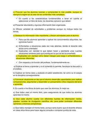 c) Procurar que los alumnos razonen y comprendan lo más posible, aunque no
siempre lo logren en el caso de los contenidos más complejos.
 En cuanto a las características fundamentales a tener en cuenta al
seleccionar un libro de texto, los docentes opinaron que deben:
a) Presentar abundante y rigurosa información bien organizada.
b) Ofrecer variedad de actividades y problemas aunque no incluya todos los
temas.
c) Destacar la información más importante y ofrecer actividades para el alumno.
 Para que los alumnos aprendan a aplicar los conocimientos adquiridos, las
opiniones fueron:
a) Enfrentarlos a situaciones cada vez más abiertas, donde el docente sólo
actúa como orientador.
b) Explicarles con claridad lo que deben hacer y plantearle unas cuantas
situaciones similares para que practiquen lo que se les ha enseñado.
c) Explicarles con claridad cómo deben trabajar para luego ir enfrentándolos a
situaciones diferentes.
 Con respecto a la función del profesor, fundamentalmente es:
a) Explicar el tema a aprender y si el contenido lo permite, favorecer la discusión y
el análisis.
b) Explicar en forma clara y acabada el saber establecido, tal como se lo acepta
en la disciplina correspondiente.
c) Favorecer situaciones en las que el alumno desarrolle capacidades para realizar
comparaciones, argumentar y desarrollar un pensamiento crítico respecto del tema
a aprender.
9. En cuanto a los libros de texto que usan los alumnos, lo mejor es:
a) Que todos usen el mismo libro, para asegurarnos de que todos los alumnos
aprendan lo mismo.
b) Que cada alumno cuente con diferentes fuentes de información: textos,
papeles, revistas de divulgación científica, etc. para poder contrastar diferentes
opiniones y diversas perspectivas.
c) Que todos manejen el mismo texto, aunque sería bueno que el docente ofrezca
en clase otros libros para hacer alguna consulta o comparar puntos de vista.
 