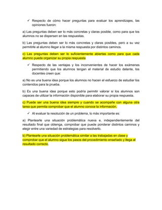  Respecto de cómo hacer preguntas para evaluar los aprendizajes, las
opiniones fueron:
a) Las preguntas deben ser lo más concretas y claras posible, como para que los
alumnos no se dispersen en las respuestas.
b) Las preguntas deben ser lo más concretas y claras posibles, pero a su vez
permitirle al alumno llegar a la misma respuesta por distintos caminos.
c) Las preguntas deben ser lo suficientemente abiertas como para que cada
alumno pueda organizar su propia respuesta
 Respecto de las ventajas y los inconvenientes de hacer los exámenes
permitiendo que los alumnos tengan el material de estudio delante, los
docentes creen que:
a) No es una buena idea porque los alumnos no hacen el esfuerzo de estudiar los
contenidos para la prueba.
b) Es una buena idea porque esto podría permitir valorar si los alumnos son
capaces de utilizar la información disponible para elaborar su propia respuesta.
c) Puede ser una buena idea siempre y cuando se acompañe con alguna otra
tarea que permita comprobar que el alumno conoce la información.
 Al evaluar la resolución de un problema, lo más importante es:
a) Plantearle una situación problemática nueva e, independientemente del
resultado final que obtenga, comprobar que puede ponderar distintos caminos y
elegir entre una variedad de estrategias para resolverlo.
b) Plantearle una situación problemática similar a las trabajadas en clase y
comprobar que el alumno sigue los pasos del procedimiento enseñado y llega al
resultado correcto.
 