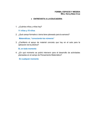 FORMA, ESPACIO Y MEDIDA
Mtra. Hercy Báez Cruz
 ENTREVISTA A LA EDUCADORA
1. ¿Cuántos niños y niñas hay?
11 niñas y 10 niños
2. ¿Qué campo formativo o tema tiene planeado para la semana?
Matemáticas, “conociendo los números”
3. ¿Facilitaría el apoyo de material concreto que hay en el aula para la
aplicación de la práctica?
Si, en todo momento
4. ¿En qué momento se podrá intervenir para el desarrollo de actividades
planeadas en el campo de Pensamiento Matemático?
En cualquier momento
 