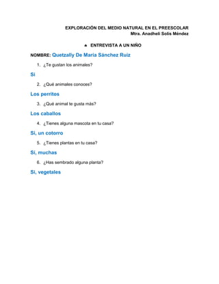 EXPLORACIÓN DEL MEDIO NATURAL EN EL PREESCOLAR
Mtra. Anadheli Solís Méndez
 ENTREVISTA A UN NIÑO
NOMBRE: Quetzally De María Sánchez Ruíz
1. ¿Te gustan los animales?
Si
2. ¿Qué animales conoces?
Los perritos
3. ¿Qué animal te gusta más?
Los caballos
4. ¿Tienes alguna mascota en tu casa?
Si, un cotorro
5. ¿Tienes plantas en tu casa?
Sí, muchas
6. ¿Has sembrado alguna planta?
Si, vegetales
 
