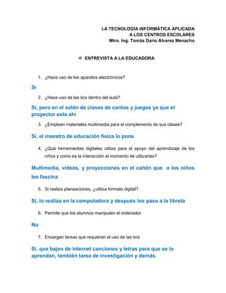 LA TECNOLOGÍA INFORMÁTICA APLICADA
A LOS CENTROS ESCOLARES
Mtro. Ing. Tomás Darío Álvarez Menacho
 ENTREVISTA A LA EDUCADORA
1. ¿Hace uso de los aparatos electrónicos?
Si
2. ¿Hace uso de las tics dentro del aula?
Sí, pero en el salón de clases de cantos y juegos ya que el
proyector esta ahí
3. ¿Emplean materiales multimedia para el complemento de sus clases?
Si, el maestro de educación física lo pone
4. ¿Qué herramientas digitales utiliza para el apoyo del aprendizaje de los
niños y como es la interacción al momento de utilizarlas?
Multimedia, videos, y proyecciones en el cañón que a los niños
les fascina
5. Si realiza planeaciones, ¿utiliza formato digital?
Si, lo realizo en la computadora y después los paso a la libreta
6. Permite que los alumnos manipulen el ordenador
No
7. Encargan tareas que requieran el uso de las tics
Si, que bajen de internet canciones y letras para que se lo
aprendan, también tarea de investigación y demás.
 