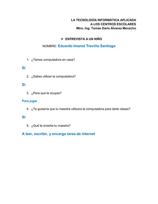 LA TECNOLOGÍA INFORMÁTICA APLICADA
A LOS CENTROS ESCOLARES
Mtro. Ing. Tomás Darío Álvarez Menacho
 ENTREVISTA A UN NIÑO
NOMBRE: Eduardo Imanol Treviño Santiago
1. ¿Tienes computadora en casa?
Si
2. ¿Sabes utilizar la computadora?
Si
3. ¿Para que la ocupas?
Para jugar
4. ¿Te gustaría que tu maestra utilizara la computadora para darte clases?
Si
5. ¿Qué te enseña tu maestra?
A leer, escribir, y encarga tarea de internet
 
