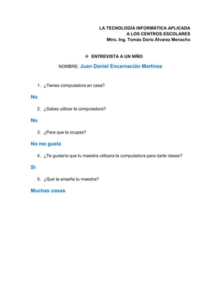 LA TECNOLOGÍA INFORMÁTICA APLICADA
A LOS CENTROS ESCOLARES
Mtro. Ing. Tomás Darío Álvarez Menacho
 ENTREVISTA A UN NIÑO
NOMBRE: Juan Daniel Encarnación Martínez
1. ¿Tienes computadora en casa?
No
2. ¿Sabes utilizar la computadora?
No
3. ¿Para que la ocupas?
No me gusta
4. ¿Te gustaría que tu maestra utilizara la computadora para darte clases?
Si
5. ¿Qué te enseña tu maestra?
Muchas cosas
 