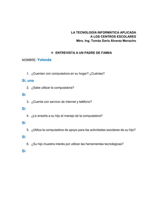LA TECNOLOGÍA INFORMÁTICA APLICADA
A LOS CENTROS ESCOLARES
Mtro. Ing. Tomás Darío Álvarez Menacho
 ENTREVISTA A UN PADRE DE FAMIIA
NOMBRE: Yolanda
1. ¿Cuentan con computadora en su hogar? ¿Cuántas?
Si, una
2. ¿Sabe utilizar la computadora?
Si
3. ¿Cuenta con servicio de internet y teléfono?
Sí
4. ¿Le enseña a su hijo el manejo de la computadora?
Sí
5. ¿Utiliza la computadora de apoyo para las actividades escolares de su hijo?
Sí
6. ¿Su hijo muestra interés por utilizar las herramientas tecnológicas?
Sí
 