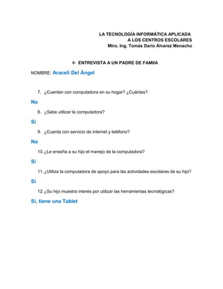 LA TECNOLOGÍA INFORMÁTICA APLICADA
A LOS CENTROS ESCOLARES
Mtro. Ing. Tomás Darío Álvarez Menacho
 ENTREVISTA A UN PADRE DE FAMIIA
NOMBRE: Araceli Del Ángel
7. ¿Cuentan con computadora en su hogar? ¿Cuántas?
No
8. ¿Sabe utilizar la computadora?
Sí
9. ¿Cuenta con servicio de internet y teléfono?
No
10.¿Le enseña a su hijo el manejo de la computadora?
Sí
11.¿Utiliza la computadora de apoyo para las actividades escolares de su hijo?
Sí
12.¿Su hijo muestra interés por utilizar las herramientas tecnológicas?
Sí, tiene una Tablet
 