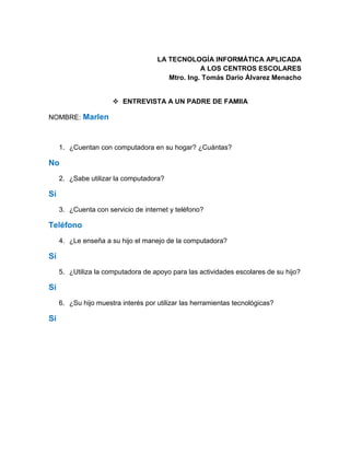 LA TECNOLOGÍA INFORMÁTICA APLICADA
A LOS CENTROS ESCOLARES
Mtro. Ing. Tomás Darío Álvarez Menacho
 ENTREVISTA A UN PADRE DE FAMIIA
NOMBRE: Marlen
1. ¿Cuentan con computadora en su hogar? ¿Cuántas?
No
2. ¿Sabe utilizar la computadora?
Sí
3. ¿Cuenta con servicio de internet y teléfono?
Teléfono
4. ¿Le enseña a su hijo el manejo de la computadora?
Sí
5. ¿Utiliza la computadora de apoyo para las actividades escolares de su hijo?
Sí
6. ¿Su hijo muestra interés por utilizar las herramientas tecnológicas?
Sí
 