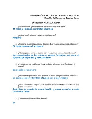 OBSERVACIÓN Y ANÁLISIS DE LA PRÁCTICA ESCOLAR
Mtra. Ma. De Monserrato Zacarías Bernal
ENTREVISTA A LA EDUCADORA
1. ¿Cuántos niños y cuantas niñas tienen inscritos en el salón?
11 niñas y 10 niños, en total 21 alumnos
2. ¿Cuántos niños tienen capacidades diferentes?
Ninguno
3. ¿Prepara con anticipación su clase es decir realiza secuencias didácticas?
Sí, basándome en el programa
4. ¿Qué aspectos toma en cuenta para realizar sus secuencias didácticas?
Las necesidades de los niños, el campo formativo, así como el
aprendizaje esperado y reforzamiento
5. ¿Cuáles son los problemas de aprendizaje a los que se enfrenta con el
grupo?
En cuestión de número
6. ¿Qué estrategias utiliza para que sus alumnos pongan atención en clase?
La comunicación y también el juego con el aprendizaje
7. ¿Qué actividades emplea para conocer las habilidades y destrezas que
posee cada niño?
Colectivo, en constante comunicación y saber escuchar a cada
uno de los niños
8. ¿Tiene conocimiento sobre las tics?
Sí
 