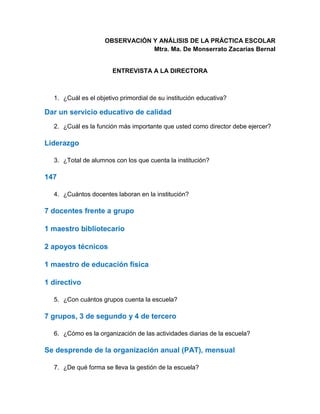 OBSERVACIÓN Y ANÁLISIS DE LA PRÁCTICA ESCOLAR
Mtra. Ma. De Monserrato Zacarías Bernal
ENTREVISTA A LA DIRECTORA
1. ¿Cuál es el objetivo primordial de su institución educativa?
Dar un servicio educativo de calidad
2. ¿Cuál es la función más importante que usted como director debe ejercer?
Liderazgo
3. ¿Total de alumnos con los que cuenta la institución?
147
4. ¿Cuántos docentes laboran en la institución?
7 docentes frente a grupo
1 maestro bibliotecario
2 apoyos técnicos
1 maestro de educación física
1 directivo
5. ¿Con cuántos grupos cuenta la escuela?
7 grupos, 3 de segundo y 4 de tercero
6. ¿Cómo es la organización de las actividades diarias de la escuela?
Se desprende de la organización anual (PAT), mensual
7. ¿De qué forma se lleva la gestión de la escuela?
 