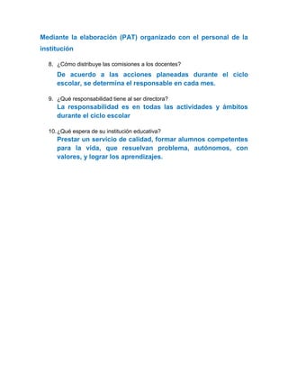 Mediante la elaboración (PAT) organizado con el personal de la
institución
8. ¿Cómo distribuye las comisiones a los docentes?
De acuerdo a las acciones planeadas durante el ciclo
escolar, se determina el responsable en cada mes.
9. ¿Qué responsabilidad tiene al ser directora?
La responsabilidad es en todas las actividades y ámbitos
durante el ciclo escolar
10.¿Qué espera de su institución educativa?
Prestar un servicio de calidad, formar alumnos competentes
para la vida, que resuelvan problema, autónomos, con
valores, y lograr los aprendizajes.
 