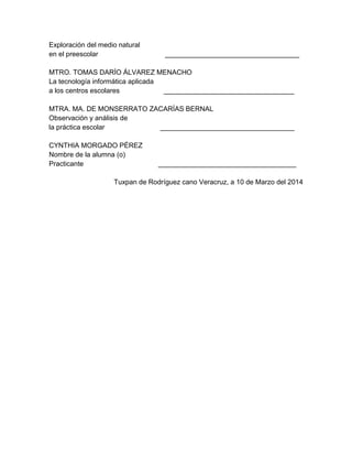 Exploración del medio natural
en el preescolar ___________________________________
MTRO. TOMAS DARÍO ÁLVAREZ MENACHO
La tecnología informática aplicada
a los centros escolares __________________________________
MTRA. MA. DE MONSERRATO ZACARÍAS BERNAL
Observación y análisis de
la práctica escolar ___________________________________
CYNTHIA MORGADO PÉREZ
Nombre de la alumna (o)
Practicante ____________________________________
Tuxpan de Rodríguez cano Veracruz, a 10 de Marzo del 2014
 