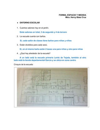 FORMA, ESPACIO Y MEDIDA
Mtra. Hercy Báez Cruz
 ENTORNO ESCOLAR
1. Cuántos salones hay en el jardín.
Siete salones en total, 3 de segundo y 4 de tercero
2. La escuela cuenta con baños.
Si, cada salón de clases tiene baños para niñas y niños
3. Están divididos para cada sexo.
Si, en el mismo baño están 2 tasas una para niños y otra para niñas
4. ¿Qué hay alrededor de la escuela?
A un lado está la escuela primaria Lerdo de Tejada, también al otro
lado está la tienda departamental García y se ubica en zona centro
Croquis de la escuela:
 