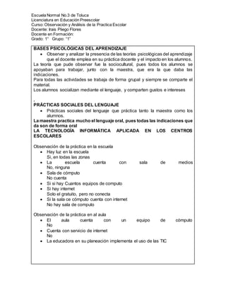Escuela Normal No.3 de Toluca
Licenciatura en Educación Preescolar
Curso: Observación y Análisis de la Practica Escolar
Docente: Irais Pliego Flores
Docente en Formación:
Grado: 1° Grupo: “1”
BASES PSICOLÓGICAS DEL APRENDIZAJE
 Observar y analizar la presencia de las teorías psicológicas del aprendizaje
que el docente emplea en su práctica docente y el impacto en los alumnos.
La teoría que pude observar fue la sociocultural, pues todos los alumnos se
apoyaban para trabajar, junto con la maestra, que era la que daba las
indicaciones.
Para todas las actividades se trabaja de forma grupal y siempre se comparte el
material.
Los alumnos socializan mediante el lenguaje, y comparten gustos e intereses
.
PRÁCTICAS SOCIALES DEL LENGUAJE
 Prácticas sociales del lenguaje que práctica tanto la maestra como los
alumnos.
La maestra practica mucho el lenguaje oral, pues todas las indicaciones que
da son de forma oral
LA TECNOLOGÍA INFORMÁTICA APLICADA EN LOS CENTROS
ESCOLARES
Observación de la práctica en la escuela
 Hay luz en la escuela
Si, en todas las zonas
 La escuela cuenta con sala de medios
No, ninguna
 Sala de cómputo
No cuenta
 Si si hay Cuantos equipos de computo
 Si hay internet
Solo el gratuito, pero no conecta
 Si la sala ce cómputo cuenta con internet
No hay sala de computo
Observación de la práctica en al aula
 El aula cuenta con un equipo de cómputo
No
 Cuenta con servicio de internet
No
 La educadora en su planeación implementa el uso de las TIC
 