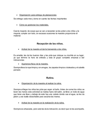  Organización para entrega de planeaciones
Se entrega cada mes y toma en cuenta las fechas importantes
 Cómo se gestionan los materiales.
Casi la mayoría de cosas que se van a necesitar se les piden a los niños y la
mayoría cumple con todo, en escasas ocasiones la maestra proporciona el
material.
Recepción de los niños.
 Actitud de la maestra al dar la bienvenida a los niños.
Es amable, les da los buenos días y les pide que coloque su mochila en su lugar,
ya que término la hora de entrada y esta el grupo completo empieza a dar
indicaciones
 Apariencia física de la maestra.
Siempre lleva la ropa limpia y sin arrugas, los zapatos limpios o boleados y el cabello
peinado
Rutina.
 Organización de la maestra al realizar la rutina.
Siempre al llegar los niños les pide que vayan al baño. Antes de comer los niños se
lavan las manos esta actividad se realiza fuera del salón, se llena un bote de agua
que tiene una llave y debajo de este hay una cubeta donde cae el agua, se les da
jabón y una toalla desechable para secarse las manos.
 Actitud de la maestra en la realización de la rutina.
Siempre es entusiasta, pero solo les da la indicación, es decir que no los acompaña.
 