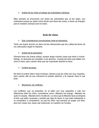  Actitud de los niños al realizar las actividades rutinarias.
Ellos siempre se emocionan con todas las actividades que se les dejan, son
ordenados porque ya saben cómo tienen que hacer las cosas, a veces se empujan
pero la maestra siempre pone el orden.
Aula de clase.
 Qué competencias comunicativas tiene la educadora.
Tiene una buena dicción, es clara con las indicaciones que da y utiliza los tonos de
voz adecuados según lo requiera.
 Actitud de la educadora
Siempre tiene una buena actitud, aunque tenga muchas cosas que hacer o mucho
trabajo, no descuida por completo a sus alumnos. Cuando les tiene que hablar con
amor lo hace, pero cuando tiene que ser imponente también lo hace.
 Control de grupo.
No tiene el control total ni todo el tiempo, debido a que los niños son muy inquietos,
pero cuando ella da una indicación le prestan atención y la mayoría hace lo que
pide.
 Resolución de conflictos.
Los conflictos que se presentan en el salón son muy pequeños o solo son
diferencias entre los niños, comentarios como –Maestra me empujo, -Maestra me
quito mi crayola, -Maestra tomo mi silla etc. Lo único que la Maestra hace es dirigirse
al niño que están acusando y pedirle que deje de hacer, lo que está molestando a
su compañero o compañeros, ya que los niños casi siempre se quejan por todo,
pero son cosas muy vanas que solucionan en cuestión de minutos.
 