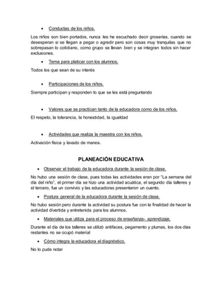  Conductas de los niños.
Los niños son bien portados, nunca les he escuchado decir groserías, cuando se
desesperan si se llegan a pegar o agredir pero son cosas muy tranquilas que no
sobrepasan lo cotidiano, como grupo se llevan bien y se integran todos sin hacer
exclusiones.
 Tema para platicar con los alumnos.
Todos los que sean de su interés
 Participaciones de los niños.
Siempre participan y responden lo que se les está preguntando
 Valores que se practican tanto de la educadora como de los niños.
El respeto, la tolerancia, la honestidad, la igualdad
 Actividades que realiza la maestra con los niños.
Activación física y lavado de manos.
PLANEACIÓN EDUCATIVA
 Observar el trabajo de la educadora durante la sesión de clase.
No hubo una sesión de clase, pues todas las actividades eran por “La semana del
día del niño”, el primer día se hizo una actividad acuática, el segundo día talleres y
el tercero, fue un convivio y las educadoras presentaron un cuento.
 Postura general de la educadora durante la sesión de clase.
No hubo sesión pero durante la actividad su postura fue con la finalidad de hacer la
actividad divertida y entretenida para los alumnos.
 Materiales que utiliza para el proceso de enseñanza- aprendizaje.
Durante el día de los talleres se utilizó antifaces, pegamento y plumas, los dos días
restantes no se ocupó material
 Cómo integra la educadora el diagnóstico.
No lo pude notar
 