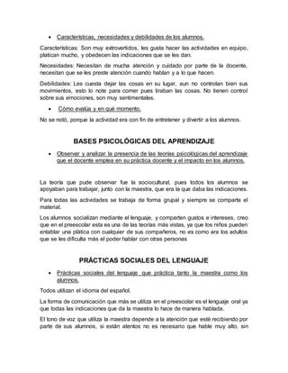  Características, necesidades y debilidades de los alumnos.
Características: Son muy extrovertidos, les gusta hacer las actividades en equipo,
platican mucho, y obedecen las indicaciones que se les dan.
Necesidades: Necesitan de mucha atención y cuidado por parte de la docente,
necesitan que se les preste atención cuando hablan y a lo que hacen.
Debilidades: Les cuesta dejar las cosas en su lugar, aun no controlan bien sus
movimientos, esto lo note para comer pues tiraban las cosas. No tienen control
sobre sus emociones, son muy sentimentales.
 Cómo evalúa y en qué momento.
No se notó, porque la actividad era con fin de entretener y divertir a los alumnos.
BASES PSICOLÓGICAS DEL APRENDIZAJE
 Observar y analizar la presencia de las teorías psicológicas del aprendizaje
que el docente emplea en su práctica docente y el impacto en los alumnos.
La teoría que pude observar fue la sociocultural, pues todos los alumnos se
apoyaban para trabajar, junto con la maestra, que era la que daba las indicaciones.
Para todas las actividades se trabaja de forma grupal y siempre se comparte el
material.
Los alumnos socializan mediante el lenguaje, y comparten gustos e intereses, creo
que en el preescolar esta es una de las teorías más vistas, ya que los niños pueden
entablar una plática con cualquier de sus compañeros, no es como ara los adultos
que se les dificulta más el poder hablar con otras personas
PRÁCTICAS SOCIALES DEL LENGUAJE
 Prácticas sociales del lenguaje que práctica tanto la maestra como los
alumnos.
Todos utilizan el idioma del español.
La forma de comunicación que más se utiliza en el preescolar es el lenguaje oral ya
que todas las indicaciones que da la maestra lo hace de manera hablada.
El tono de voz que utiliza la maestra depende a la atención que esté recibiendo por
parte de sus alumnos, si están atentos no es necesario que hable muy alto, sin
 