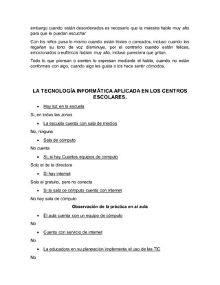 embargo cuando están desordenados es necesario que la maestra hable muy alto
para que le puedan escuchar
Con los niños pasa lo mismo cuando están tristes o cansados, incluso cuando los
regañan su tono de voz disminuye, por el contrario cuando están felices,
emocionados o eufóricos hablan muy alto, incluso pareciera que gritan.
Todo lo que piensan o sienten lo expresan mediante el habla, cuando no están
conformes con algo, cuando algo les gusta o los hace sentir cómodos.
LA TECNOLOGÍA INFORMÁTICA APLICADA EN LOS CENTROS
ESCOLARES.
 Hay luz en la escuela
Si, en todas las zonas
 La escuela cuenta con sala de medios
No, ninguna
 Sala de cómputo
No cuenta
 Si, si hay Cuantos equipos de computo
Solo el de la directora
 Si hay internet
Solo el gratuito, pero no conecta
 Si la sala ce cómputo cuenta con internet
No hay sala de cómputo
Observación de la práctica en al aula
 El aula cuenta con un equipo de cómputo
No
 Cuenta con servicio de internet
No
 La educadora en su planeación implementa el uso de las TIC
No
 