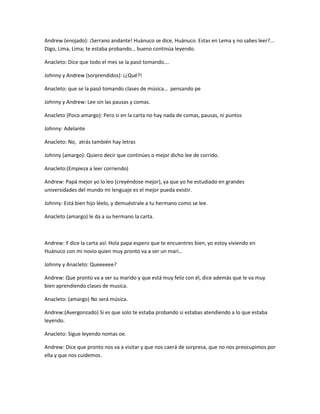 Andrew (enojado): ¡Serrano andante! Huánuco se dice, Huánuco. Estas en Lema y no sabes leer?...
Digo, Lima, Lima; te estaba probando… bueno continúa leyendo.
Anacleto: Dice que todo el mes se la pasó tomando….
Johnny y Andrew (sorprendidos): ¡¿Qué?!
Anacleto: que se la pasó tomando clases de música… pensando pe
Johnny y Andrew: Lee sin las pausas y comas.
Anacleto (Poco amargo): Pero si en la carta no hay nada de comas, pausas, ni puntos
Johnny: Adelante
Anacleto: No, atrás también hay letras
Johnny (amargo): Quiero decir que continúes o mejor dicho lee de corrido.
Anacleto:(Empieza a leer corriendo)
Andrew: Papá mejor yo lo leo (creyéndose mejor), ya que yo he estudiado en grandes
universidades del mundo mi lenguaje es el mejor pueda existir.
Johnny: Está bien hijo léelo, y demuéstrale a tu hermano como se lee.
Anacleto (amargo) le da a su hermano la carta.
Andrew: Y dice la carta así: Hola papa espero que te encuentres bien, yo estoy viviendo en
Huánuco con mi novio quien muy pronto va a ser un mari…
Johnny y Anacleto: Queeeeee?
Andrew: Que pronto va a ser su marido y que está muy feliz con él, dice además que le va muy
bien aprendiendo clases de musica.
Anacleto: (amargo) No será música.
Andrew:(Avergonzado) Si es que solo te estaba probando si estabas atendiendo a lo que estaba
leyendo.
Anacleto: Sigue leyendo nomas oe.
Andrew: Dice que pronto nos va a visitar y que nos caerá de sorpresa, que no nos preocupimos por
ella y que nos cuidemos.
 