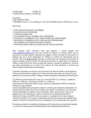 4 ESPACIOS             $7,000 usd
2 ESPACIOS en cabecera $4,500 usd

Si contrata
UNICAMENTE PISO
* MINIMO 36 mts.2: 6 x 6 m (400 sq. ft.: 20 x 20 ft) $200.00 usd/m2; ($18.00 usd x sq. ft.)

INCLUYE:

* UNICAMENTE PISO SIN ALFOMBRA
* 10 GAFETES DE EXPOSITOR
* 10 INVITACIONES VIP
* 4 LETREROS CON EL NOMBRE DEL EXPOSITOR
* DATOS DE LA EMPRESA EN EL DIRECTORIO DE EXPOSITORES
* DATOS DE LA EMPRESA EN EL LISTADO DE EXPOSITORES
  DEL WEBSITE DE EXPO DESTINOS LATINOS
* 10 INVITACIONES PARA ELCOCKTAIL DE INAUGURACION


Para contratar usted solamente tiene que ingresar a nuestra página web
www.expodestinoslatinos.com, dar clic al botón de “Reserve su espacio ahora” que se
encuentra en la parte superior izquierda de la página y llenar su forma de reservación. Le
pedimos que en el menú desplegable de “Indique el nombre del representante que lo
atiende” elija el de Hugo Eusebio. Para que su reservación sea respetada, necesita hacer el
pago de anticipo de por lo menos 10% del precio del stand. Lo puede hacer con tarjeta de
crédito a través de Pay Pal. Llene sus datos de contacto y marque los productos y servicios
que estará presentando en el evento. En el espacio de “otros productos y servicios que
ofrece” puede complementar la información.

Si prefiere le podemos enviar por correo electrónico los datos de dónde y cómo depositar.
Una vez que haya hecho su pago envíe la forma de reserva de stand y en el área de “otros
productos y servicios que ofrece” indique los datos del depósito realizado para identificarlo.

Le informo que los horarios del evento son: viernes de 9:00 a.m. a 6:00 p.m., sábado de
9:00 a.m. a 6:00 p.m, y domingo de 10:00 a.m. a 4:00 p.m.
El directorio de expositores estará en línea, a partir de septiembre de 2009, con datos de
contacto de cada expositor.
Estarán disponibles para contratación, espacios virtuales para expositores participantes en
la promoción Pre-Expo y Post-Expo con datos de contacto, los productos o servicios que
estarán exhibiendo y en algunos casos, fotografías, videos, promociones y ligas a sus
páginas web. (esta información y archivos electrónicos los deberá proporcionar el
expositor) El costo es de $300 us dlls por un año y si contrata 54 m2 o más el espacio
virtual está incluído. En el espacio virtual habrá una forma de contacto para agendar citas
durante los días de la exposición entre los compradores con los expositores de su elección.

Se estará anunciando en septiembre el programa de la exposición que incluirá por ejemplo
- un evento de conmemoración del Bicentenario de la Independencia de México,
 