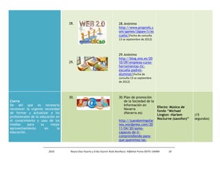 28.                                     28. Anónimo
                                                                            http://www.proprofs.c
                                                                            om/games/jigsaw/t/es
                                                                            cuela/(Fecha de consulta
                                                                            13 se septiembre de 2012)




                                                                            29. Anónimo
                                                                            http://blog.ono.es/20
                                    29.                                     10/09/empieza-curso-
                                                                            herramientas-tic-
                                                                            escuela-padres-
                                                                            alumnos/(Fecha de
                                                                            consulta 13 se septiembre
                                                                            de 2012)




                                    30.                                     30. Plan de promoción
Cierre                                                                          de la Sociedad de la
De ahí que es necesario                                                         Información en
                                                                                                     Efecto: Música de
reconocer la urgente necesidad                                                  Navarra
                                                                                                     fondo “Michael
de formar y actualizar a los                                                    (Navarra.es)
                                                                                                     Lington -Harlem       (15
profesionales de la educación en
                                                                                                     Nocturne (saxofon)”   segundos)
el conocimiento y usos de los                                               http://juandomingofar
medios     para      su    mejor                                            nos.wordpress.com/20
aprovechamiento         en     la                                           11/04/30/somo-
educación.                                                                  capaces-de-ir-
                                                                            comprendiendo-para-
                                                                            que-queremos-las-


                         2010        Reyna Díaz Huerta y Erika Yazmin Ávila Bonifacio. H@bitat Puma DGTIC-UNAM   10
 
