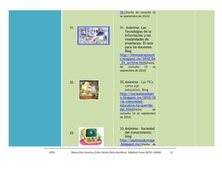 tic/(Fecha de consulta 13
                                               se septiembre de 2012)


       31.                                     31. Anónimo. Las
                                                   Tecnologías de la
                                                   Información y las
                                                   modalidades de
                                                   enseñanza. El reto
                                                   para los docentes.
                                                   Blog
                                               http://hemoterapiaym
                                               s.blogspot.mx/2010_04
                                               _01_archive.html(Fecha
                                               de    consulta    13       se
                                               septiembre de 2012)


       32.                                     32. Anónimo. Las TICs
                                                   como eje
                                                   educativo. Blog
                                               http://luciaalonsobarr
                                               o.blogspot.mx/2010/10
                                               /la-comunidad-
                                               educativa-ha-querido-
                                               dar.html(Fecha       de
                                               consulta 13 se septiembre
                                               de 2012)


                                               33. Anónimo. Sociedad
       33.                                         del conocimiento.
                                                   blog
                                               http://psotoundurraga
                                               .blogspot.mx/(Fecha de

2010    Reyna Díaz Huerta y Erika Yazmin Ávila Bonifacio. H@bitat Puma DGTIC-UNAM   11
 