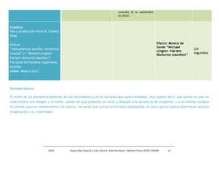 consulta 13 se septiembre
                                                                              de 2012)


Créditos
Voz y producción Aline B. Gómez
Vega

Música:                                                                                                       Efecto: Música de
                                                                                                              fondo “Michael
“instrumental saxofón romántico                                                                                                     (24
                                                                                                              Lington -Harlem
música” y “ Michael Lington -                                                                                                       segundos)
                                                                                                              Nocturne (saxofon)”
Harlem Nocturne saxofon)”
Facultad de Estudios Superiores,
Acatlán
UNAM- México 2012




Formato básico

El orden de los elementos depende de sus necesidades y de la narrativa que quiera emplear, esto quiere decir, que puede no usar en
cada escena una imagen y un texto, puede ser que presente un texto y después una secuencia de imágenes, o a la inversa; aunque
en ambos casos se complemente con música, recuerde que no hay un formato establecido, el único que lo podría determinar sería su
imaginación y su creatividad.




                         2010          Reyna Díaz Huerta y Erika Yazmin Ávila Bonifacio. H@bitat Puma DGTIC-UNAM    12
 