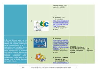 (Fecha de consulta 13 se
                                                                           septiembre de 2012)




                                                                           3. Anónimo. Las
                                                                              tecnologías.
                                   3.                                      http://tecnologiasdelai
                                                                           nformacionydelacomun
                                                                           icacion.bligoo.com.mx
                                                                           /tag/tics (Fecha de
                                                                           consulta 13 se septiembre
                                                                           de 2012)




                                                                           4. Anónimo
2.-En los últimos años, se ha      4.                                      http://primerobachille
sentido una mayor fuerza de los                                            ratocondavid.wikispace
efectos del avance tecnológico                                             s.com/Tecnolog%C3%A
de las comunicaciones en la                                                Da+de+la+Informaci%C
educación, por ejemplo, ahora                                              3%B3n+y+la+Comunicac EFECTO: Música de
encontramos      documentos    y                                           i%C3%B3n.(Fecha de        fondo: “ instrumental   (28
libros digitalizados, y excesiva                                           consulta 13 se septiembre saxofón romántico       segundos)
información y datos, además nos                                            de 2012)                  música”
podemos        comunicar     por
internet,     compartir   ideas,
comentarios, y todo esto en un     5.                                      5. Anónimo. Línea del
tiempo real y desde distintas                                                 tiempo de los
partes del mundo.                                                             avances de las Tics
                                                                           http://tecnologiatics.b


                        2010        Reyna Díaz Huerta y Erika Yazmin Ávila Bonifacio. H@bitat Puma DGTIC-UNAM   2
 