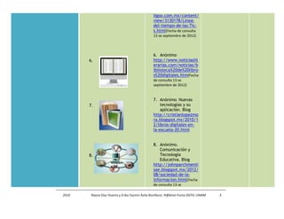 ligoo.com.mx/content/
                                               view/3130178/Linea-
                                               del-tiempo-de-las-Tic-
                                               s.html(Fecha de consulta
                                               13 se septiembre de 2012)



                                               6. Anónimo
       6.                                      http://www.noticiaslit
                                               erarias.com/noticias/b
                                               iblioteca%20de%20libro
                                               s%20digitales.htm(Fecha
                                               de consulta 13 se
                                               septiembre de 2012)


                                               7. Anónimo. Nuevas
       7.                                          tecnologías y su
                                                   aplicación. Blog
                                               http://cristianlopezmo
                                               ra.blogspot.mx/2010/1
                                               2/libros-digitales-en-
                                               la-escuela-20.html


                                               8. Anónimo.
                                                   Comunicación y
       8.                                          Tecnología
                                                   Educativa. Blog
                                               http://johnparchmenti
                                               sae.blogspot.mx/2012/
                                               08/sociedad-de-la-
                                               informacion.html(Fecha
                                               de consulta 13 se

2010    Reyna Díaz Huerta y Erika Yazmin Ávila Bonifacio. H@bitat Puma DGTIC-UNAM   3
 