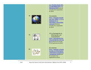 om/TECNOLOGIAS+DE+
                                               LA+INFORMACION+Y+C
                                               OMUNICACION(Fecha de
                                               consulta 13 se septiembre
                                               de 2012)


       18.                                     18. Anónimo
                                               http://flamoliv.wordpr
                                               ess.com/2008/11/21/g
                                               lobalizacion-e-
                                               identidad-y-pluralidad-
                                               cultural/(Fecha de
                                               consulta 13 se septiembre
                                               de 2012)




                                               19. La Sociedad de la
       19.                                         Información y el
                                                   Conocimiento
                                               http://latitudsuacomu
                                               nica.wordpress.com/pa
                                               ge/5/(Fecha de consulta
                                               13 se septiembre de 2012)


                                               20. Anónimo
       20.                                     http://sabanet.unisaba
                                               na.edu.co/informatica
                                               /telematica/autopistas
                                               /autopistas.html(Fecha
                                               de consulta 13 se
                                               septiembre de 2012)


2010    Reyna Díaz Huerta y Erika Yazmin Ávila Bonifacio. H@bitat Puma DGTIC-UNAM   7
 