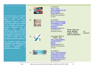 21. Anónimo
                                                                             http://mario-
                                     21.                                     macias.blogspot.mx/20
                                                                             09/11/brecha-
                                                                             digital.html(Fecha de
                                                                             consulta 13 se septiembre
5.-En nuestro país es un desafío
                                                                             de 2012)
para los mexicanos llegar a
formar     parte     de      estas   22.                                     22. Anónimo
sociedades, porque la rapidez                                                http://siemprefastidia
con la que ocurren los cambios                                               ndo.blogspot.mx/2008
en la sociedad, deja atrás a                                                 /11/competencias-
                                                                             digitales-y-
muchos individuos que no
                                                                             ciudadana.html(Fecha
logran,       por        diversas                                            de consulta 13 se               Efecto: Música de
circunstancias seguir este ritmo,                                            septiembre de 2012)             fondo “Michael        (37
de tal manera que las brechas                                                                                Lington -Harlem       segundos)
tecnológicas se agudizan más y                                                                               Nocturne (saxofon)”
al mismo tiempo que las              23.                                     23. Anónimo TRAS LA
demandas educativas aumentan.                                                    PUERTA. Blog
                                                                             http://tlpta.blogspot.
Esta situación presenta retos                                                mx/2012/05/92-
constantes a las instituciones de                                            brecha-
formación para profesores y                                                  digital.html(Fecha de
alumnos,       mediante         la                                           consulta 13 se septiembre
actualización constante.                                                     de 2012)

                                                                             24. Anónimo
                                     24.                                     http://lapupilainsomne
                                                                             .wordpress.com/2012/
                                                                             01/10/sobre-brecha-
                                                                             digital-internet-cuba-y-
                                                                             la-banda-ancha/(Fecha
                                                                             de consulta 13 se

                          2010        Reyna Díaz Huerta y Erika Yazmin Ávila Bonifacio. H@bitat Puma DGTIC-UNAM     8
 