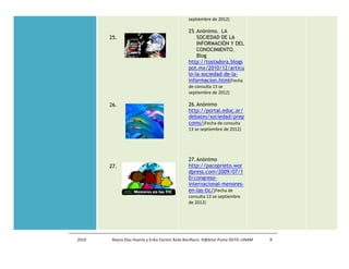 septiembre de 2012)

                                               25. Anónimo. LA
       25.                                         SOCIEDAD DE LA
                                                   INFORMACIÓN Y DEL
                                                   CONOCIMIENTO.
                                                   Blog
                                               http://tostadora.blogs
                                               pot.mx/2010/12/articu
                                               lo-la-sociedad-de-la-
                                               informacion.html(Fecha
                                               de consulta 13 se
                                               septiembre de 2012)

       26.                                     26. Anónimo
                                               http://portal.educ.ar/
                                               debates/sociedad/prep
                                               coms/(Fecha de consulta
                                               13 se septiembre de 2012)




                                               27. Anónimo
       27.                                     http://pacoprieto.wor
                                               dpress.com/2009/07/1
                                               0/congreso-
                                               internacional-menores-
                                               en-las-tic/(Fecha de
                                               consulta 13 se septiembre
                                               de 2012)




2010    Reyna Díaz Huerta y Erika Yazmin Ávila Bonifacio. H@bitat Puma DGTIC-UNAM   9
 