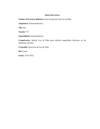 Datos del recurso

Nombre del recurso didáctico: Guía de ejercicios de Ley de Ohm

Asignatura: Electromedicina I

Año: 4to

Sección: “U”

Especialidad: Electromedicina

Competencia: Aplicar Ley de Ohm para calcular magnitudes eléctricas en los
diferentes circuitos.

Contenido: Ejercicios de Ley de Ohm

Día: Lunes

Fecha: 23-01-2012
 