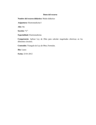 Datos del recurso

Nombre del recurso didáctico: Medio didáctico

Asignatura: Electromedicina I

Año: 4to

Sección: “U”

Especialidad: Electromedicina

Competencia: Aplicar Ley de Ohm para calcular magnitudes eléctricas en los
diferentes circuitos.

Contenido: Triangulo de Ley de Ohm, Formulas.

Día: Lunes

Fecha: 23-01-2012
 