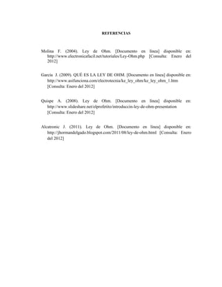 REFERENCIAS



Molina F. (2004). Ley de Ohm. [Documento en línea] disponible en:
  http://www.electronicafacil.net/tutoriales/Ley-Ohm.php [Consulta: Enero del
  2012]


García J. (2009). QUÉ ES LA LEY DE OHM. [Documento en línea] disponible en:
   http://www.asifunciona.com/electrotecnia/ke_ley_ohm/ke_ley_ohm_1.htm
   [Consulta: Enero del 2012]


Quispe A. (2008). Ley de Ohm. [Documento en línea] disponible en:
   http://www.slideshare.net/elprofetito/introduccin-ley-de-ohm-presentation
   [Consulta: Enero del 2012]


Alcatronic J. (2011). Ley de Ohm. [Documento en línea] disponible en:
   http://jhormandelgado.blogspot.com/2011/08/ley-de-ohm.html [Consulta: Enero
   del 2012]
 