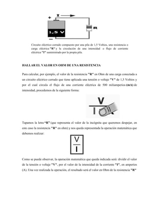 Circuito eléctrico cerrado compuesto por una pila de 1,5 Voltios, una resistencia o
       carga eléctrica "R" y la circulación de una intensidad o flujo de corriente
       eléctrica "I" suministrado por la propia pila.



HALLAR EL VALOR EN OHM DE UNA RESISTENCIA

Para calcular, por ejemplo, el valor de la resistencia "R" en Ohm de una carga conectada a
un circuito eléctrico cerrado que tiene aplicada una tensión o voltaje "V" de 1,5 Voltios y
por el cual circula el flujo de una corriente eléctrica de 500 miliamperios (mA) de
intensidad, procedemos de la siguiente forma:




Tapamos la letra “R” (que representa el valor de la incógnita que queremos despejar, en
este caso la resistencia "R" en ohm) y nos queda representada la operación matemática que
debemos realizar:




Como se puede observar, la operación matemática que queda indicada será: dividir el valor
de la tensión o voltaje "V", por el valor de la intensidad de la corriente "I", en amperios
(A). Una vez realizada la operación, el resultado será el valor en Ohm de la resistencia "R"
 