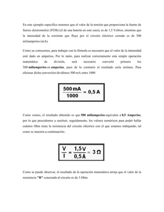 En este ejemplo específico tenemos que el valor de la tensión que proporciona la fuente de
fuerza electromotriz (FEM) (el de una batería en este caso), es de 1,5 Voltios, mientras que
la intensidad de la corriente que fluye por el circuito eléctrico cerrado es de 500
miliamperios (mA).

Como ya conocemos, para trabajar con la fórmula es necesario que el valor de la intensidad
esté dado en amperios, Por lo tanto, para realizar correctamente esta simple operación
matemática      de      división,     será     necesario     convertir     primero       los
500 miliamperios en amperios, pues de lo contrario el resultado sería erróneo. Para
efectuar dicha conversión dividimos 500 mA entre 1000




Como vemos, el resultado obtenido es que 500 miliamperios equivalen a 0,5 Amperios,
por lo que procedemos a sustituir, seguidamente, los valores numéricos para poder hallar
cuántos Ohm tiene la resistencia del circuito eléctrico con el que estamos trabajando, tal
como se muestra a continuación:.




Como se puede observar, el resultado de la operación matemática arroja que el valor de la
resistencia "R" conectada al circuito es de 3 Ohm.
 