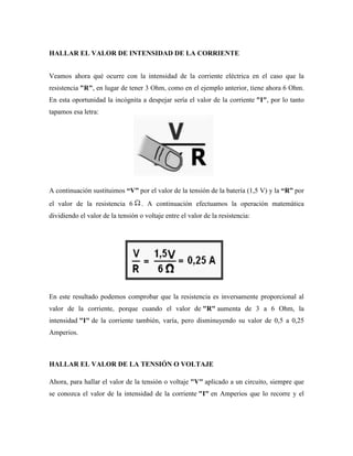 HALLAR EL VALOR DE INTENSIDAD DE LA CORRIENTE


Veamos ahora qué ocurre con la intensidad de la corriente eléctrica en el caso que la
resistencia "R", en lugar de tener 3 Ohm, como en el ejemplo anterior, tiene ahora 6 Ohm.
En esta oportunidad la incógnita a despejar sería el valor de la corriente "I", por lo tanto
tapamos esa letra:




A continuación sustituimos “V” por el valor de la tensión de la batería (1,5 V) y la “R” por
el valor de la resistencia 6       . A continuación efectuamos la operación matemática
dividiendo el valor de la tensión o voltaje entre el valor de la resistencia:




En este resultado podemos comprobar que la resistencia es inversamente proporcional al
valor de la corriente, porque cuando el valor de "R" aumenta de 3 a 6 Ohm, la
intensidad "I" de la corriente también, varía, pero disminuyendo su valor de 0,5 a 0,25
Amperios.



HALLAR EL VALOR DE LA TENSIÓN O VOLTAJE

Ahora, para hallar el valor de la tensión o voltaje "V" aplicado a un circuito, siempre que
se conozca el valor de la intensidad de la corriente "I" en Amperios que lo recorre y el
 