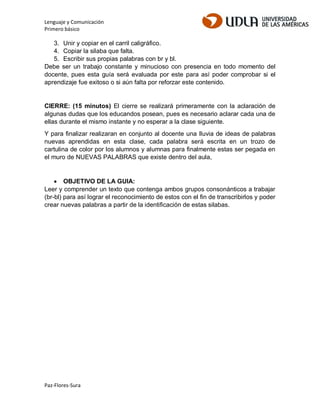 Lenguaje y Comunicación
Primero básico
Paz-Flores-Sura
3. Unir y copiar en el carril caligráfico.
4. Copiar la silaba que falta.
5. Escribir sus propias palabras con br y bl.
Debe ser un trabajo constante y minucioso con presencia en todo momento del
docente, pues esta guía será evaluada por este para así poder comprobar si el
aprendizaje fue exitoso o si aún falta por reforzar este contenido.
CIERRE: (15 minutos) El cierre se realizará primeramente con la aclaración de
algunas dudas que los educandos posean, pues es necesario aclarar cada una de
ellas durante el mismo instante y no esperar a la clase siguiente.
Y para finalizar realizaran en conjunto al docente una lluvia de ideas de palabras
nuevas aprendidas en esta clase, cada palabra será escrita en un trozo de
cartulina de color por los alumnos y alumnas para finalmente estas ser pegada en
el muro de NUEVAS PALABRAS que existe dentro del aula,
 OBJETIVO DE LA GUIA:
Leer y comprender un texto que contenga ambos grupos consonánticos a trabajar
(br-bl) para así lograr el reconocimiento de estos con el fin de transcribirlos y poder
crear nuevas palabras a partir de la identificación de estas silabas.
 